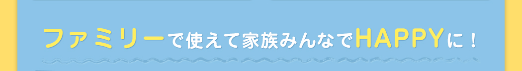 ファミリーで使えて家族みんなでHAPPYに！