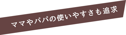 ママやパパの使いやすさも追求